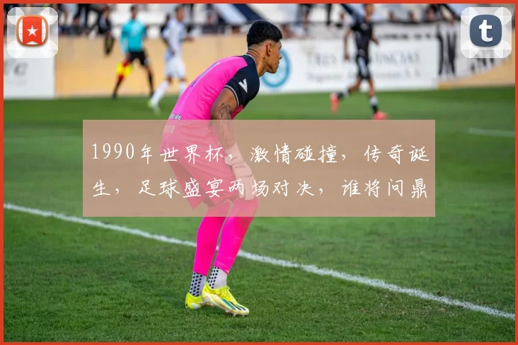1990年世界杯，激情碰撞，传奇诞生，足球盛宴两场对决，谁将问鼎