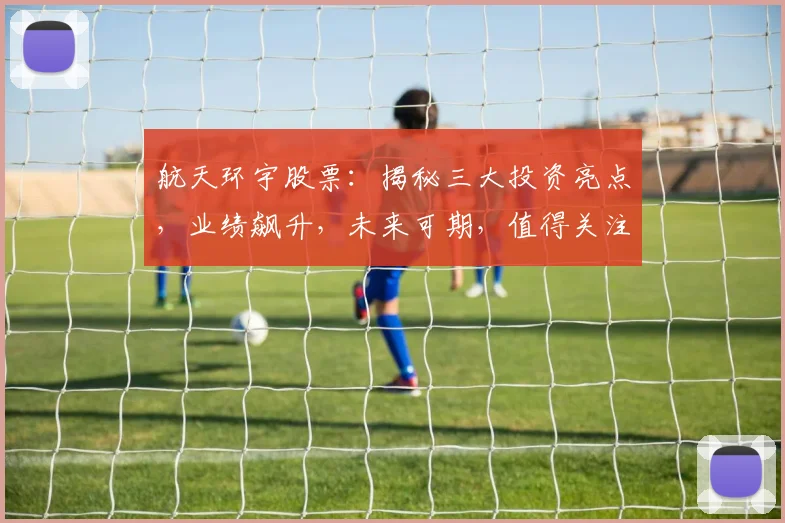航天环宇股票：揭秘三大投资亮点，业绩飙升，未来可期，值得关注