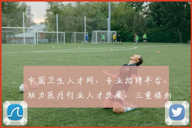 中国卫生人才网，专业招聘平台，助力医疗行业人才发展，三重福利，不容错过，