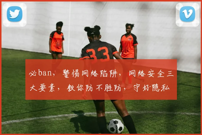 必ban，警惕网络陷阱，网络安全三大要素，教你防不胜防，守好隐私防线