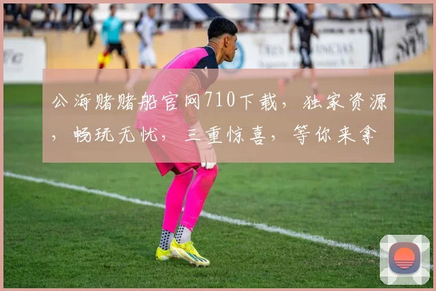 公海赌赌船官网710下载，独家资源，畅玩无忧，三重惊喜，等你来拿